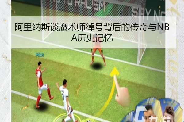 阿里纳斯谈魔术师绰号背后的传奇与NBA历史记忆